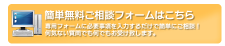 簡単無料ご相談フォームはこちら　専用フォームに必要事項を入力するだけで簡単にご相談！何気ない質問でも何でもお受け致します。